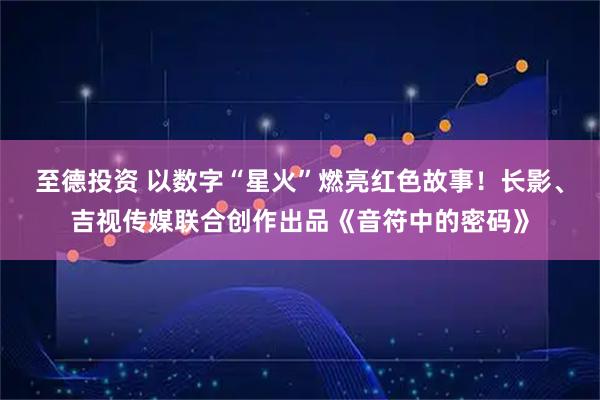 至德投资 以数字“星火”燃亮红色故事！长影、吉视传媒联合创作出品《音符中的密码》