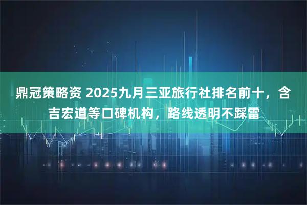 鼎冠策略资 2025九月三亚旅行社排名前十，含吉宏道等口碑机构，路线透明不踩雷