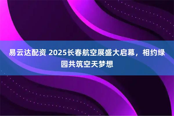 易云达配资 2025长春航空展盛大启幕，相约绿园共筑空天梦想