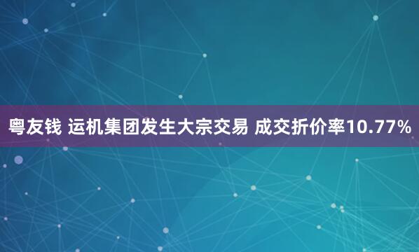 粤友钱 运机集团发生大宗交易 成交折价率10.77%