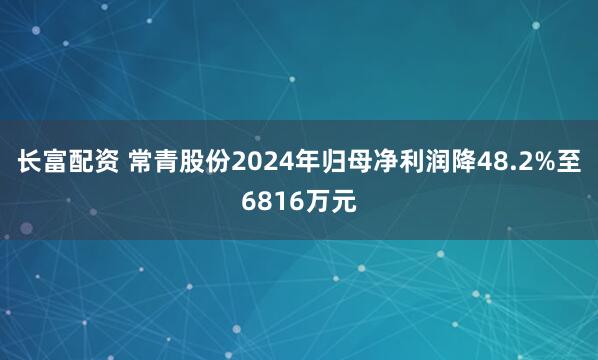 长富配资 常青股份2024年归母净利润降48.2%至6816万元
