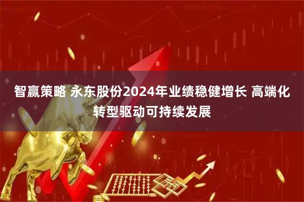 智赢策略 永东股份2024年业绩稳健增长 高端化转型驱动可持续发展