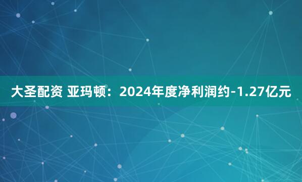 大圣配资 亚玛顿：2024年度净利润约-1.27亿元