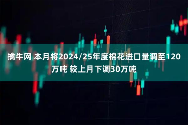 擒牛网 本月将2024/25年度棉花进口量调至120万吨 较上月下调30万吨