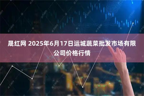 晟红网 2025年6月17日运城蔬菜批发市场有限公司价格行情