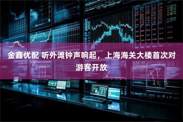 金鑫优配 听外滩钟声响起，上海海关大楼首次对游客开放