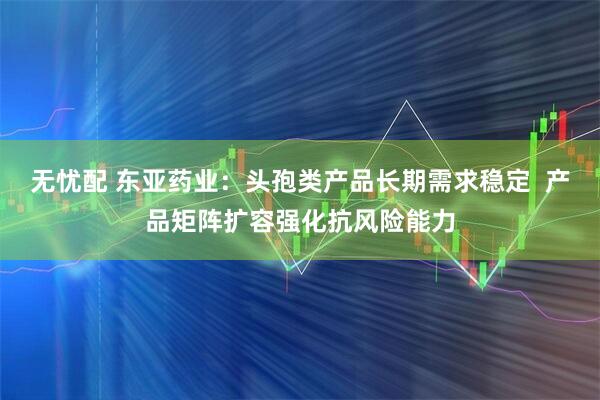 无忧配 东亚药业：头孢类产品长期需求稳定  产品矩阵扩容强化抗风险能力