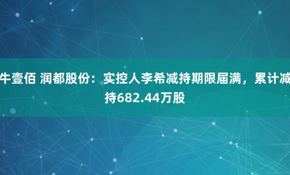 牛壹佰 润都股份：实控人李希减持期限届满，累计减持682.44万股