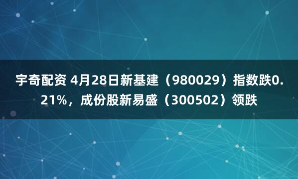 宇奇配资 4月28日新基建（980029）指数跌0.21%，成份股新易盛（300502）领跌