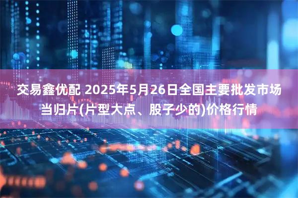 交易鑫优配 2025年5月26日全国主要批发市场当归片(片型大点、股子少的)价格行情