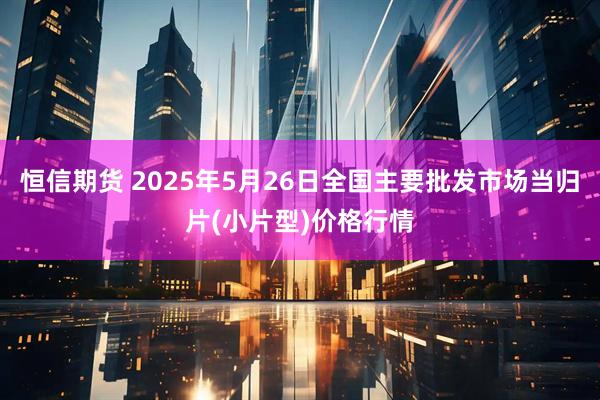 恒信期货 2025年5月26日全国主要批发市场当归片(小片型)价格行情