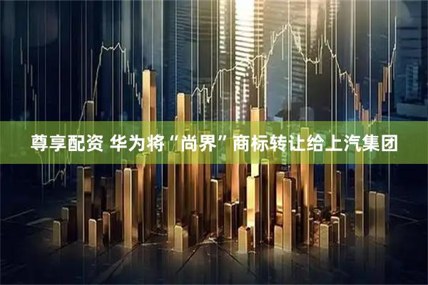 尊享配资 华为将“尚界”商标转让给上汽集团