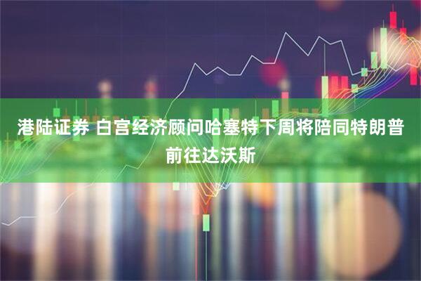 港陆证券 白宫经济顾问哈塞特下周将陪同特朗普前往达沃斯