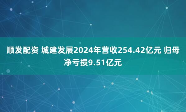 顺发配资 城建发展2024年营收254.42亿元 归母净亏损9.51亿元