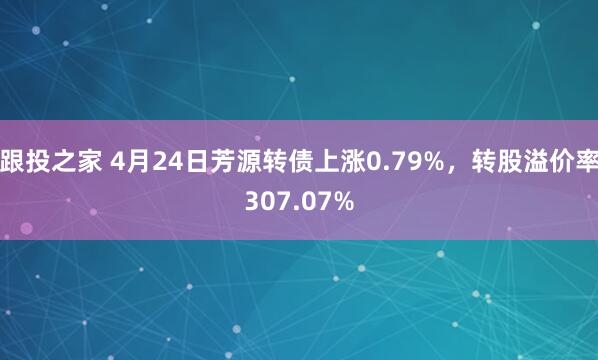 跟投之家 4月24日芳源转债上涨0.79%，转股溢价率307.07%