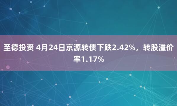 至德投资 4月24日京源转债下跌2.42%，转股溢价率1.17%