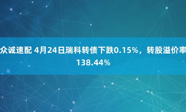 众诚速配 4月24日瑞科转债下跌0.15%，转股溢价率138.44%