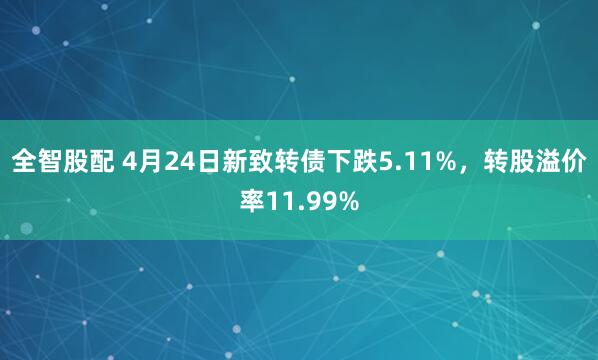 全智股配 4月24日新致转债下跌5.11%，转股溢价率11.99%