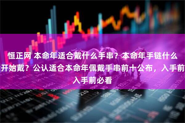 恒正网 本命年适合戴什么手串？本命年手链什么时候开始戴？公认适合本命年佩戴手串前十公布，入手前必看