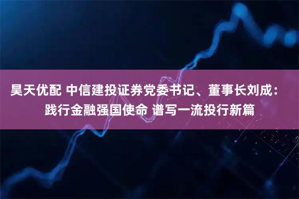 昊天优配 中信建投证券党委书记、董事长刘成： 践行金融强国使命 谱写一流投行新篇
