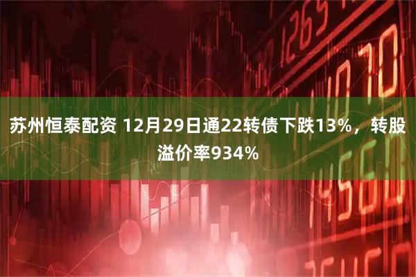 苏州恒泰配资 12月29日通22转债下跌13%，转股溢价率934%