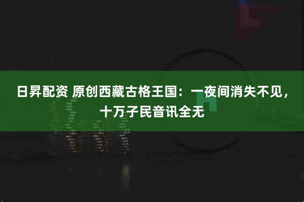 日昇配资 原创西藏古格王国：一夜间消失不见，十万子民音讯全无
