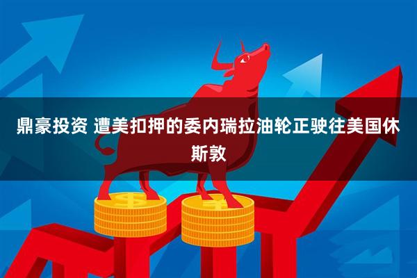 鼎豪投资 遭美扣押的委内瑞拉油轮正驶往美国休斯敦