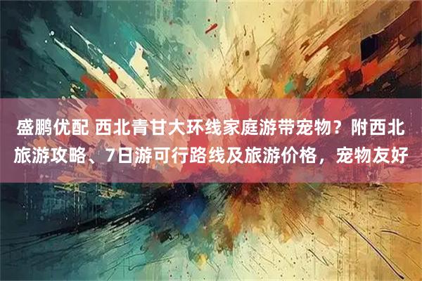 盛鹏优配 西北青甘大环线家庭游带宠物?附西北旅游攻略、7日游可行路线及旅游价格,宠物友好