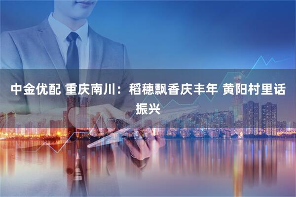 中金优配 重庆南川：稻穗飘香庆丰年 黄阳村里话振兴