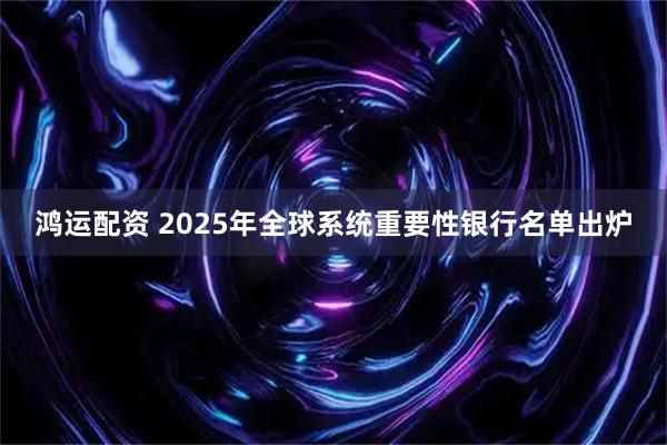 鸿运配资 2025年全球系统重要性银行名单出炉