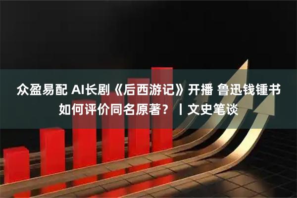 众盈易配 AI长剧《后西游记》开播 鲁迅钱锺书如何评价同名原著？丨文史笔谈