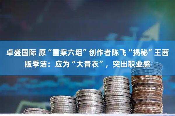 卓盛国际 原“重案六组”创作者陈飞“揭秘”王茜版季洁：应为“大青衣”，突出职业感